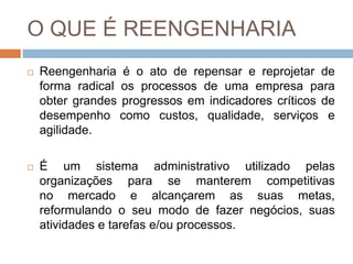 O QUE É REENGENHARIA
 Reengenharia é o ato de repensar e reprojetar de
forma radical os processos de uma empresa para
obter grandes progressos em indicadores críticos de
desempenho como custos, qualidade, serviços e
agilidade.
 É um sistema administrativo utilizado pelas
organizações para se manterem competitivas
no mercado e alcançarem as suas metas,
reformulando o seu modo de fazer negócios, suas
atividades e tarefas e/ou processos.
 