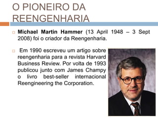 O PIONEIRO DA
REENGENHARIA
 Michael Martin Hammer (13 April 1948 – 3 Sept
2008) foi o criador da Reengenharia.
 Em 1990 escreveu um artigo sobre
reengenharia para a revista Harvard
Business Review. Por volta de 1993
publicou junto com James Champy
o livro best-seller internacional
Reengineering the Corporation.
 