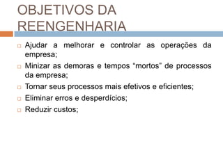 OBJETIVOS DA
REENGENHARIA
 Ajudar a melhorar e controlar as operações da
empresa;
 Minizar as demoras e tempos “mortos” de processos
da empresa;
 Tornar seus processos mais efetivos e eficientes;
 Eliminar erros e desperdícios;
 Reduzir custos;
 