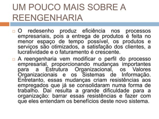 UM POUCO MAIS SOBRE A
REENGENHARIA
 O redesenho produz eficiência nos processos
empresariais, pois a entrega de produtos é feita no
menor espaço de tempo possível, os produtos e
serviços são otimizados, a satisfação dos clientes, a
lucratividade e o faturamento é crescente.
 A reengenharia vem modificar o perfil do processo
empresarial, proporcionando mudanças importantes
para a Estrutura Organizacional, os Valores
Organizacionais e os Sistemas de Informação.
Entretanto, essas mudanças criam resistências aos
empregados que já se consolidaram numa forma de
trabalho. Daí resulta a grande dificuldade para a
organização: barrar essas resistências e fazer com
que eles entendam os benefícios deste novo sistema.
 