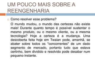 UM POUCO MAIS SOBRE A
REENGENHARIA
 Como resolver esse problema?
O mundo mudou, o mundo das certezas não existe
mais! Durante quanto tempo é possível sustentar o
mesmo produto, ou o mesmo cliente, ou a mesma
tecnologia? Hoje a certeza é a mudança. Uma
descoberta feita hoje em Twaian pode, amanhã, se
abater sobre todos os "concorrentes" de um dado
segmento de mercado, portanto tudo que estava
certinho, bem dividido e resolvido pode desabar num
pequeno instante.
 