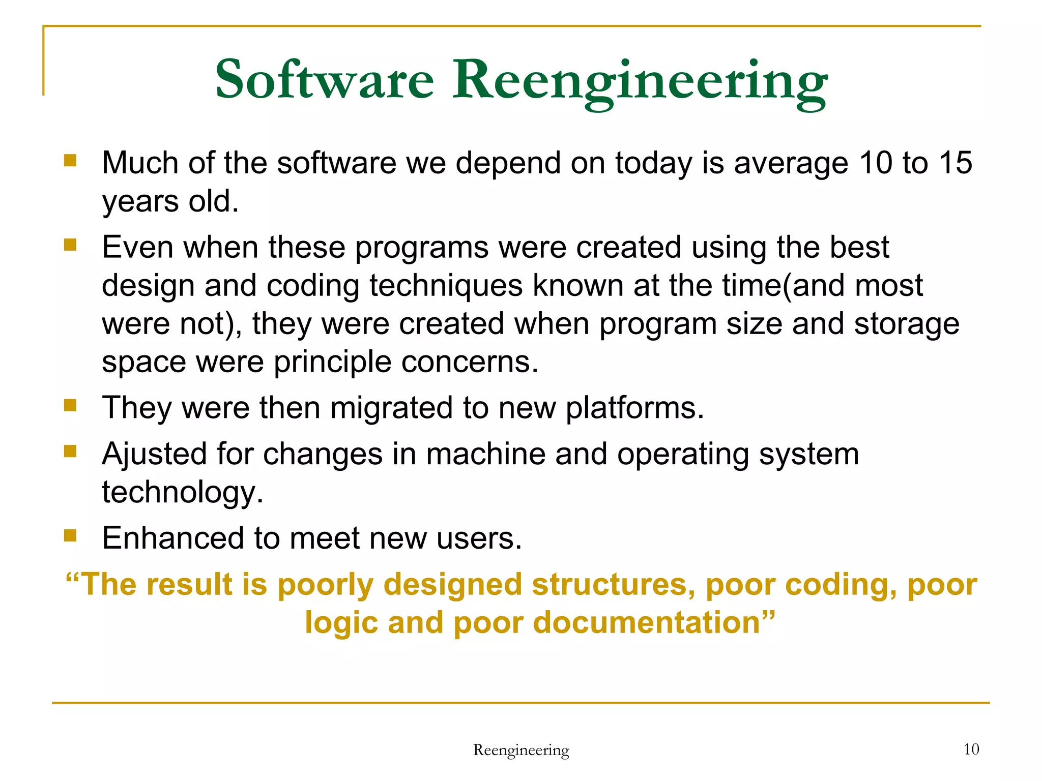 Software Reengineering Much of the software we depend on today is average 10 to 15 years old. Even when these programs were created using the best design and coding techniques known at the time(and most were not), they were created when program size and storage space were principle concerns. They were then migrated to new platforms. Ajusted for changes in machine and operating system technology. Enhanced to meet new users. “ The result is poorly designed structures, poor coding, poor logic and poor documentation” Reengineering 