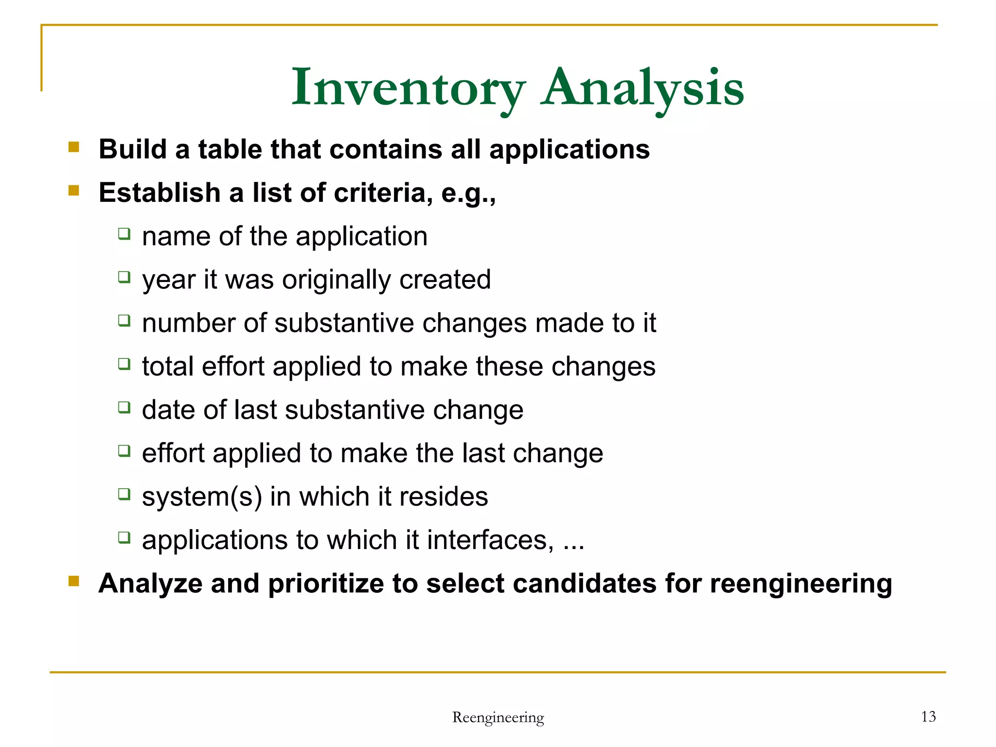 Inventory Analysis Build  a table that contains all applications Establish  a list of criteria, e.g.,  name of the application year it was originally created number of substantive changes made to it total effort applied to make these changes date of last substantive change effort applied to make the last change system(s) in which it resides applications to which it interfaces, ... Analyze  and prioritize to select candidates for reengineering Reengineering 