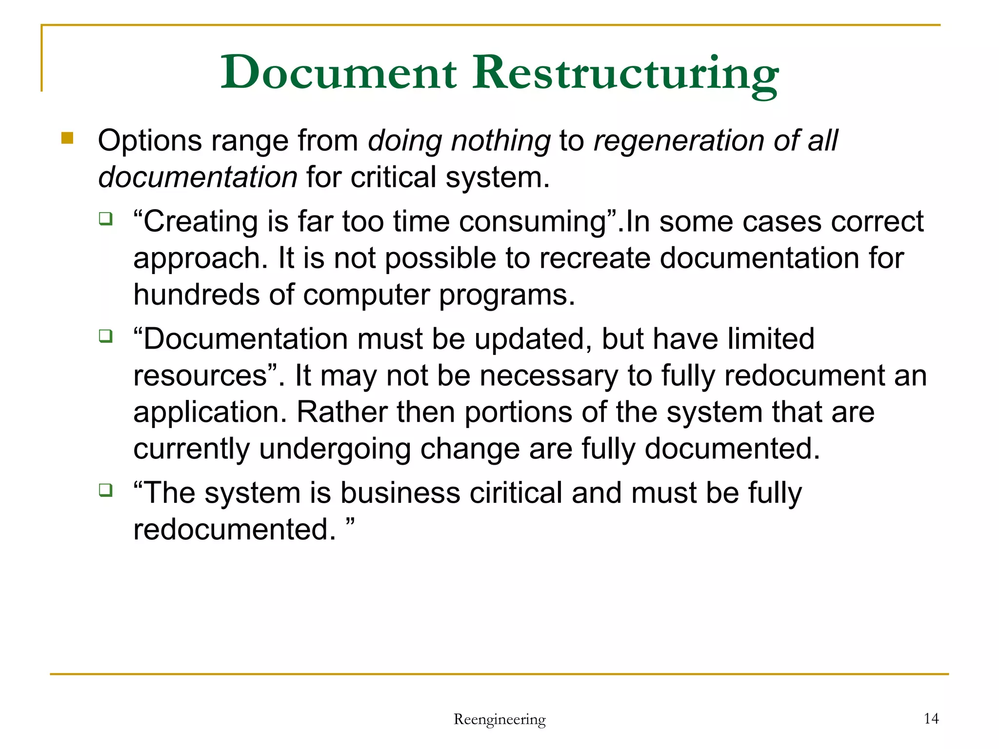 Document Restructuring Options  range from  doing nothing  to  regeneration of all documentation  for critical system . “ Creating is far too time consuming”.In some cases correct approach. It is not possible to recreate documentation for hundreds of computer programs. “ Documentation must be updated, but have limited resources”. It may not be necessary to fully redocument an application. Rather then portions of the system that are currently undergoing change are fully documented.  “ The system is business ciritical and must be fully redocumented. ” Reengineering 