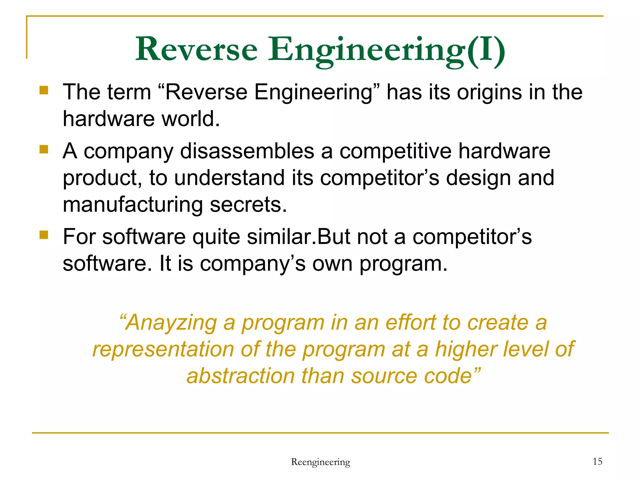 Reverse Engineering (I) The term “Reverse Engineering” has its origins in the hardware world. A company disassembles a competitive hardware product, to understand its competitor’s design and manufacturing secrets. For software quite similar.But not a competitor’s software. It is company’s own program. “ Anayzing a program in an effort to create a representation of the program at a higher level of abstraction than source code” Reengineering 