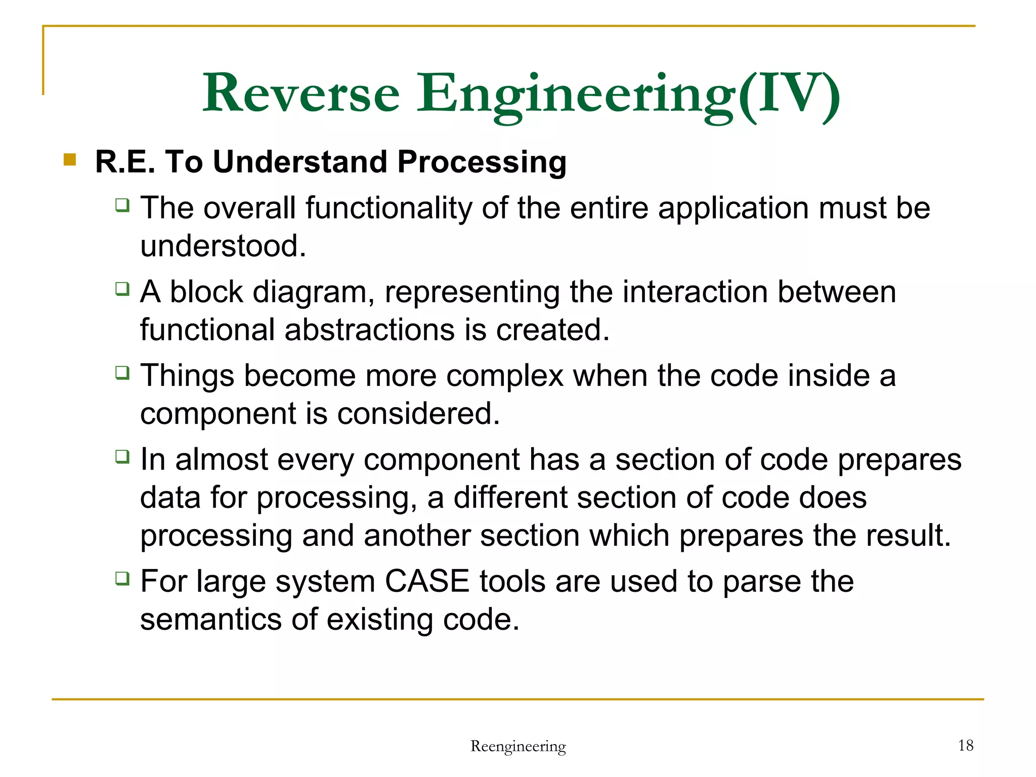 Reverse Engineering (IV) R.E. To Understand  Process ing The overall functionality of the entire application must be understood. A block diagram, representing the interaction between functional abstractions is created. Things become more complex when the code inside a component is considered. In almost every component has a section of code prepares data for processing, a different section of code does processing and another section which prepares the result. For large system CASE tools are used to parse the semantics of existing code. Reengineering 