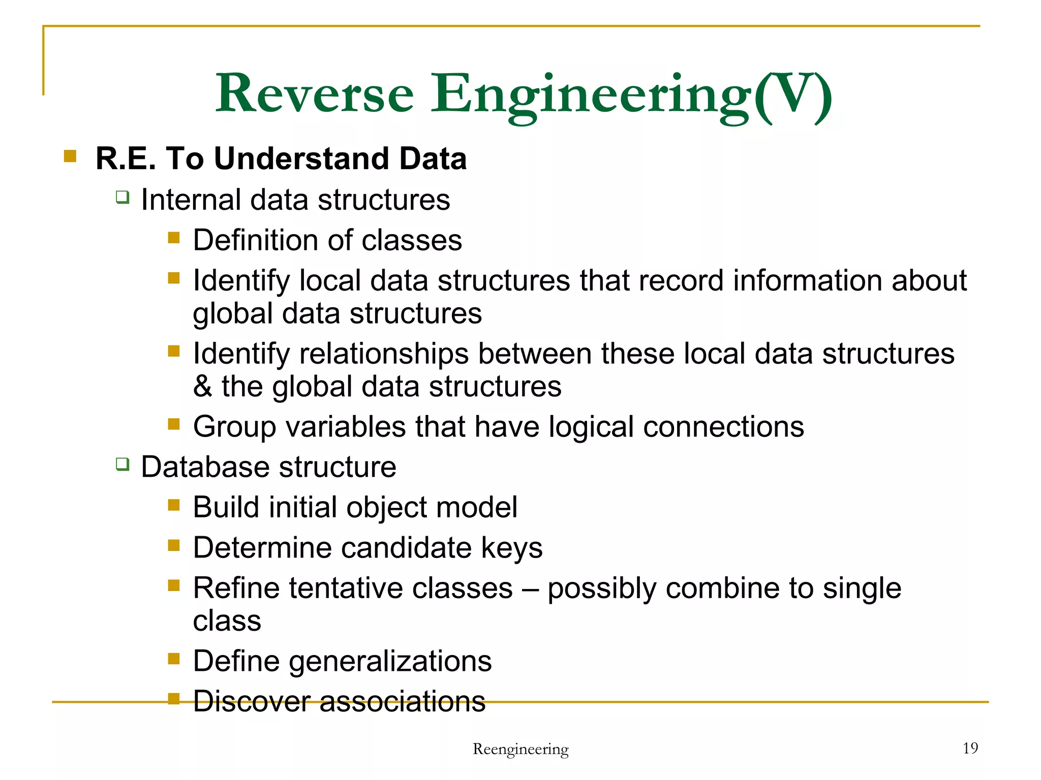 Reverse Engineering (V) R.E. To Understand Data Internal data structures Definition of classes Identify local data structures that record information about global data structures Identify relationships between these local data structures & the global data structures Group variables that have logical connections Database structure Build initial object model Determine candidate keys Refine tentative classes – possibly combine  to single  class Define generalizations Discover associations Reengineering 