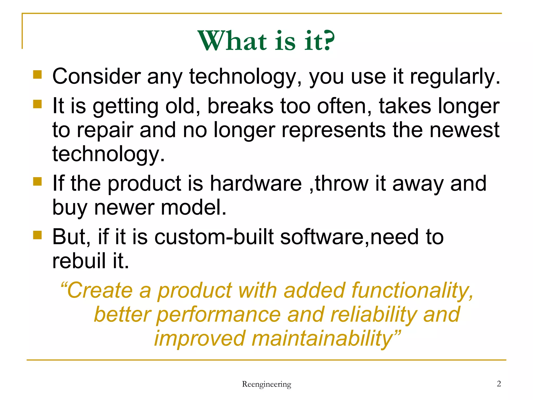 What is it? Consider any technology, you use it regularly. It is getting old, breaks too often, takes longer to repair and no longer represents the newest technology. If the product is hardware ,throw it away and buy newer model. But, if it is custom-built software,need to rebuil it. “ Create a product with added functionality, better performance and reliability and improved maintainability” Reengineering 