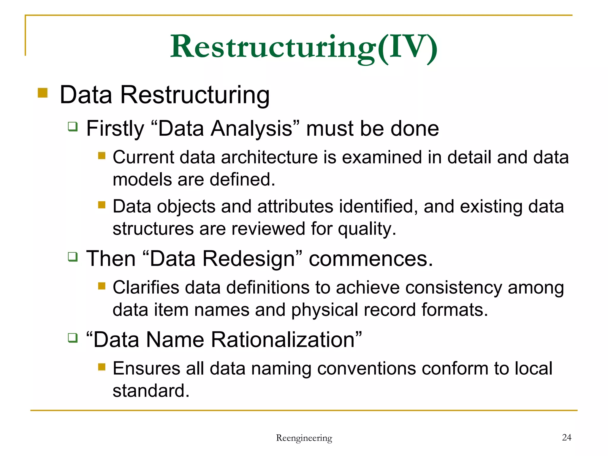 Restructuring (IV) Data Restructuring Firstly “Data Analysis” must be done Current data architecture is examined in detail and data models are defined. Data objects and attributes identified, and existing data structures are reviewed for quality. Then “Data Redesign” commences. Clarifies data definitions to achieve consistency among data item names and physical record formats. “ Data Name Rationalization”  Ensures all data naming conventions conform to local standard.  Reengineering 