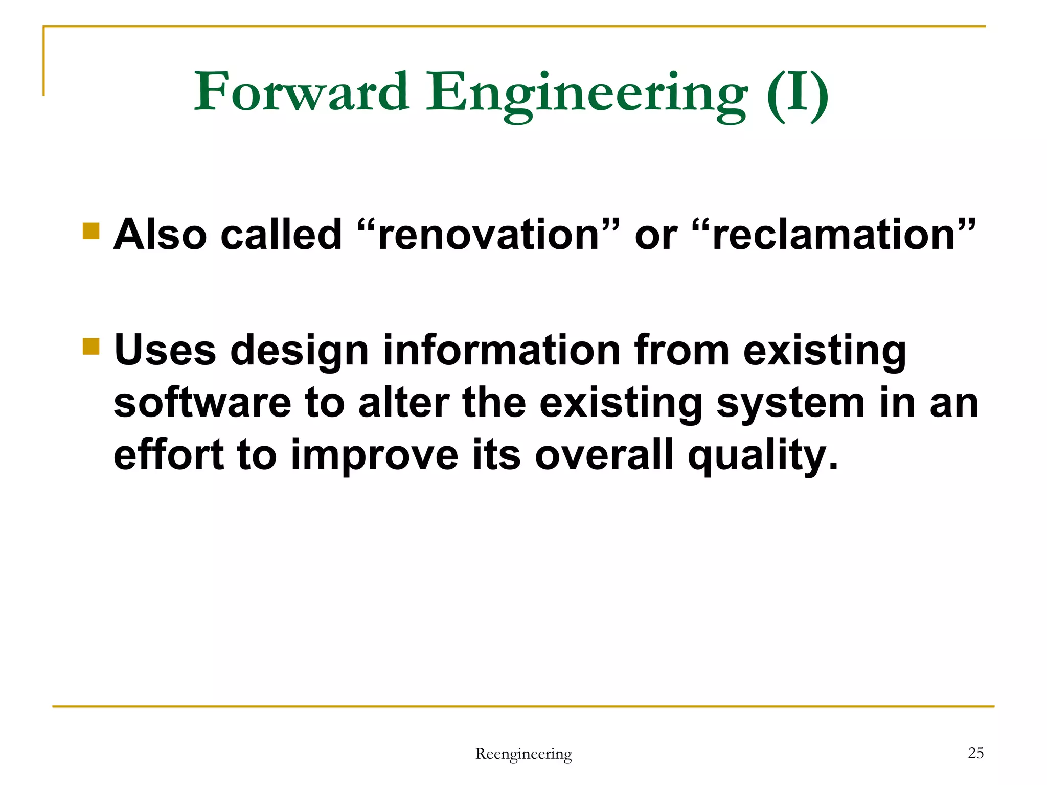 Forward Engineering  (I) Also called “renovation” or “reclamation” Uses design information from existing software to alter the existing system in an effort to improve its overall quality. Reengineering 