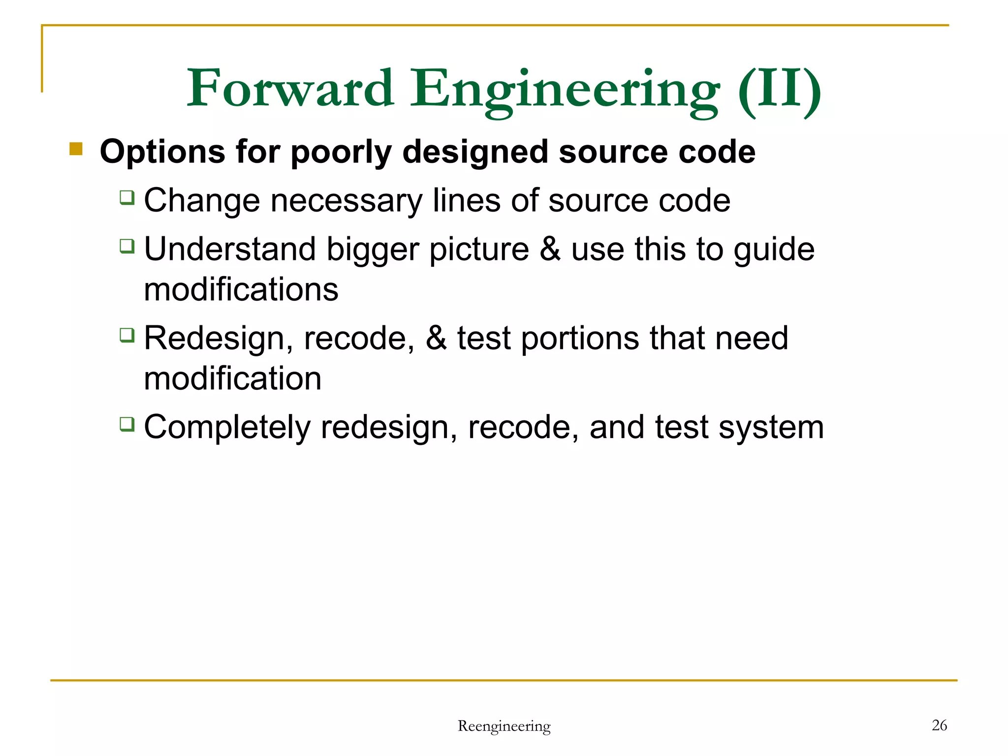 Options for poorly designed source code Change necessary lines of source code Understand bigger picture & use this to guide modifications Redesign, recode, & test portions that need modification Completely redesign, recode, and test system Forward Engineering  (II) Reengineering 