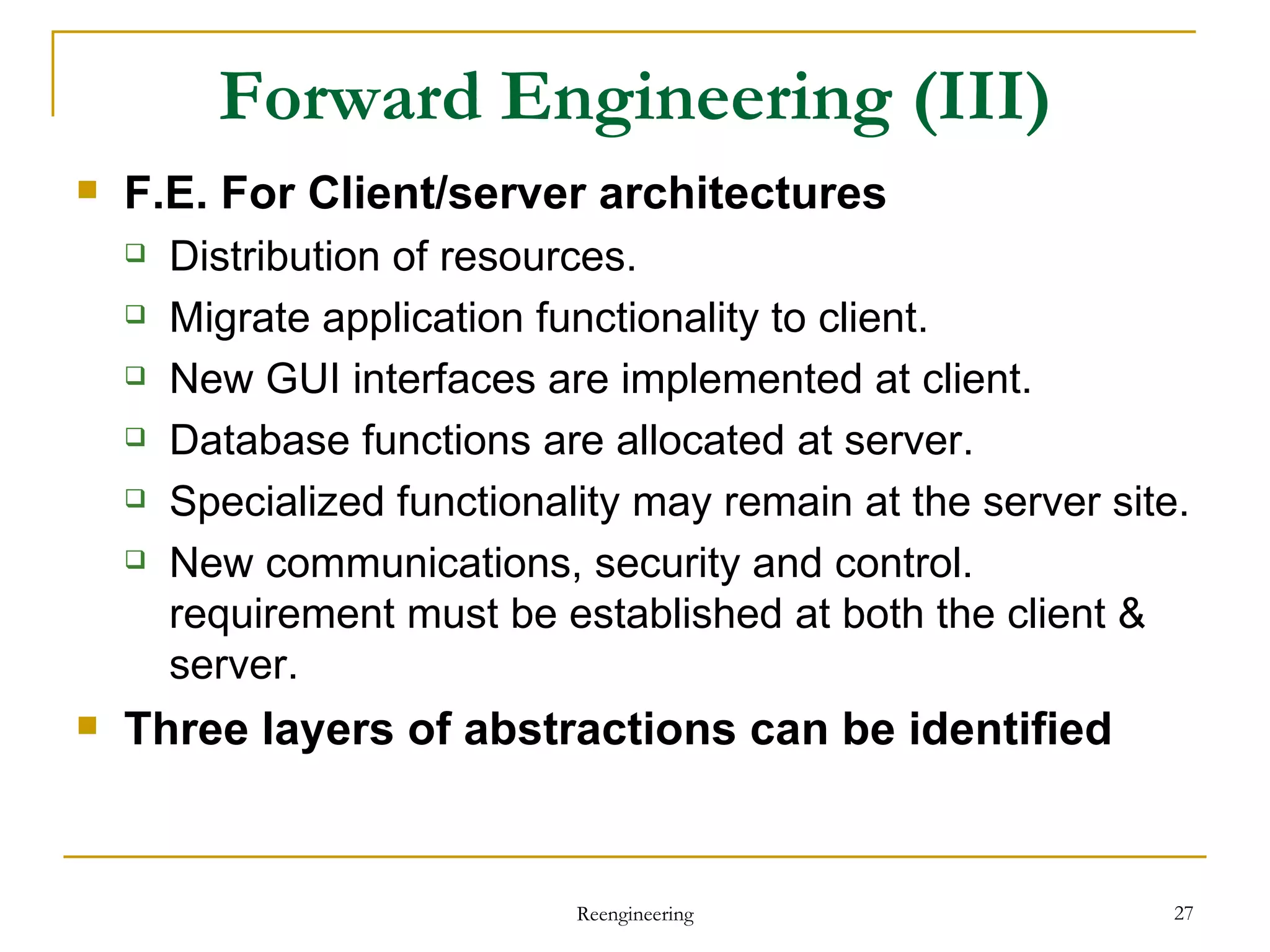 Forward Engineering  (III) F.E. For  Client/server architectures Distribution of resources . Migrate application functionality to client . New GUI  interfaces are implemented  at client . Database  functions are allocated  at server . Specialized functionality  may remain at the server site. New communications, security  and control. requirement must be established   at  both  the  client & server . Three layers of abstractions can be identified Reengineering 