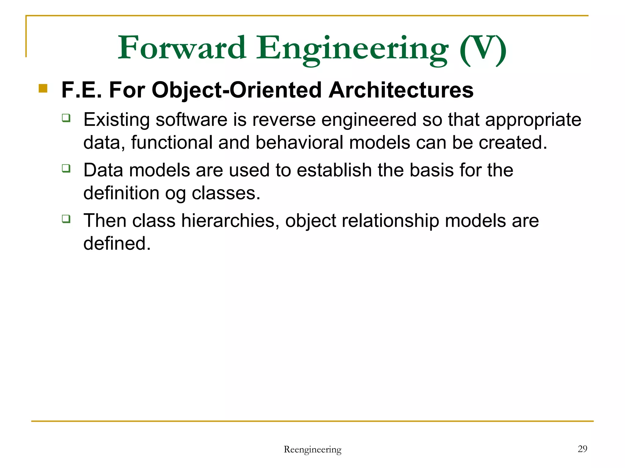 Forward Engineering  (V) F.E. For Object-Oriented Architectures Existing software is reverse engineered so that appropriate data, functional and behavioral models can be created. Data models are used to establish the basis for the definition og classes. Then class hierarchies, object relationship models are defined. Reengineering 