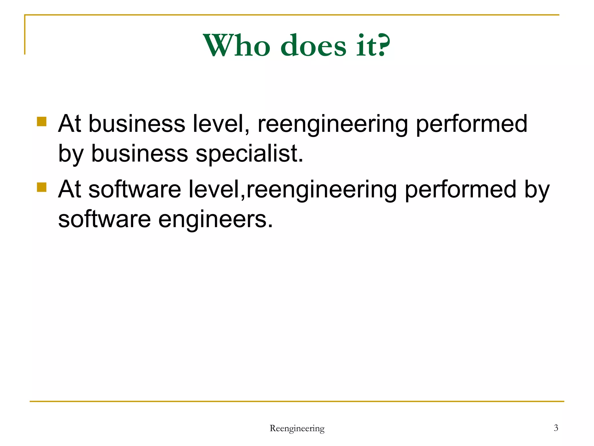 Who does it? At business level, reengineering performed by business specialist. At software level,reengineering performed by software engineers.  Reengineering 