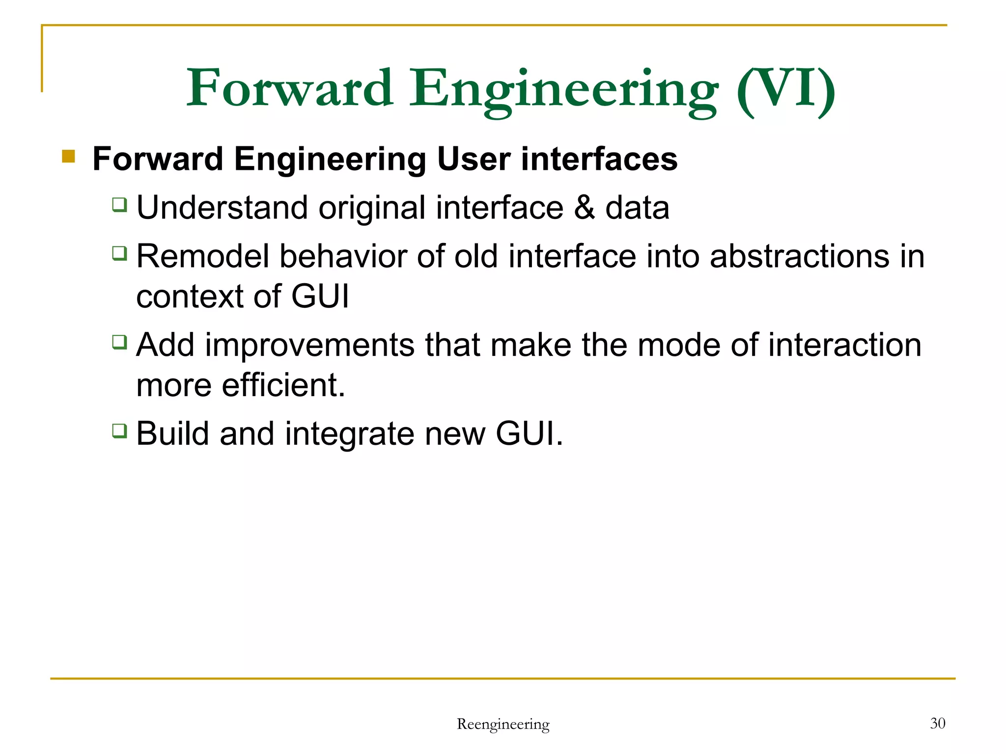 Forward Engineering  User interfaces Understand original interface & data Remodel behavior of old interface into abstractions in context of GUI Add improvements  that make the mode of interaction more efficient. Build  and integrate  new GUI . Forward Engineering  (VI) Reengineering 