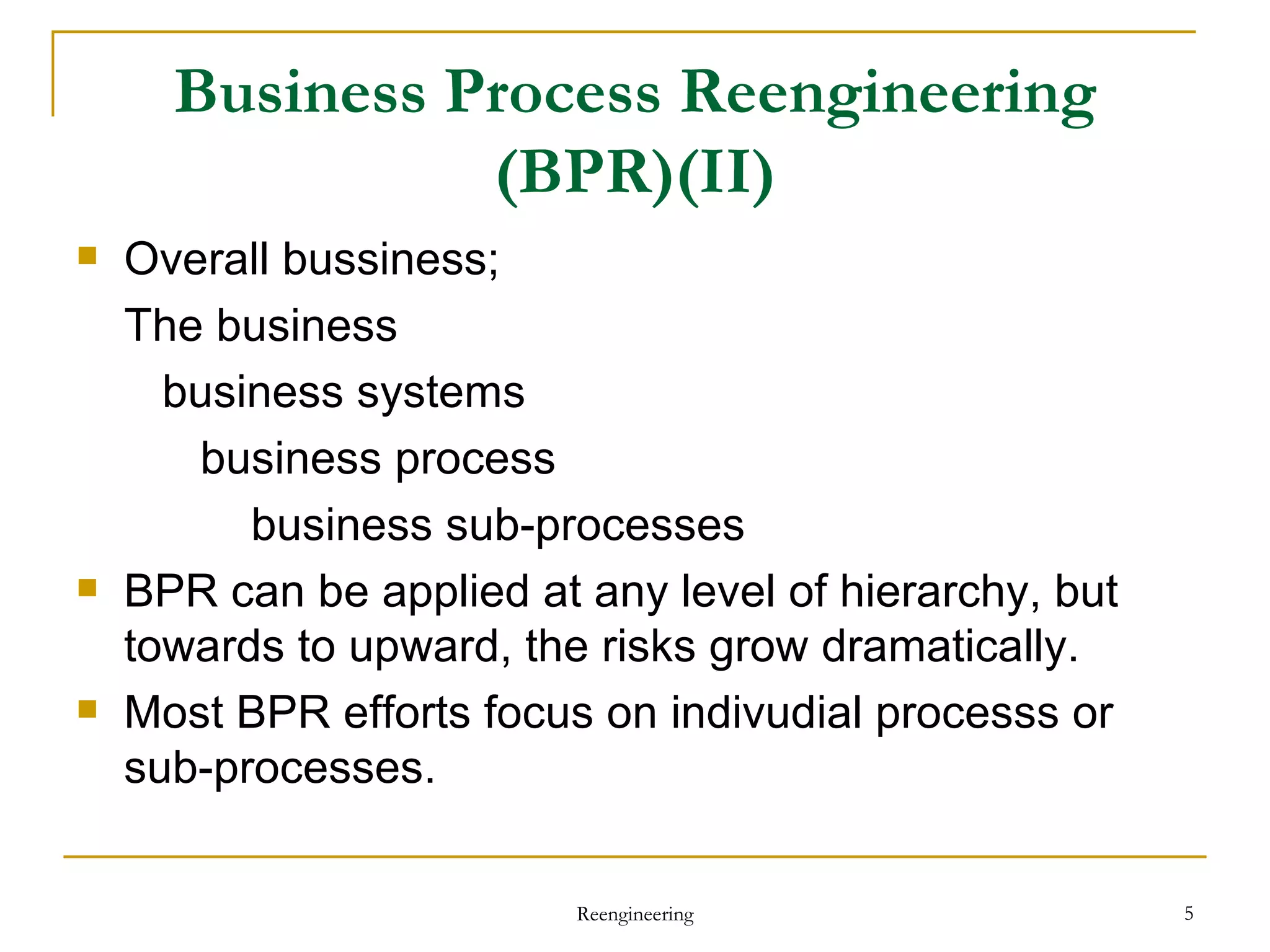 Business Process Reengineering (BPR)(II) Overall bussiness;  The business business systems business process business sub-processes BPR can be applied at any level of hierarchy, but towards to upward, the risks grow dramatically. Most BPR efforts focus on indivudial processs or sub-processes. Reengineering 