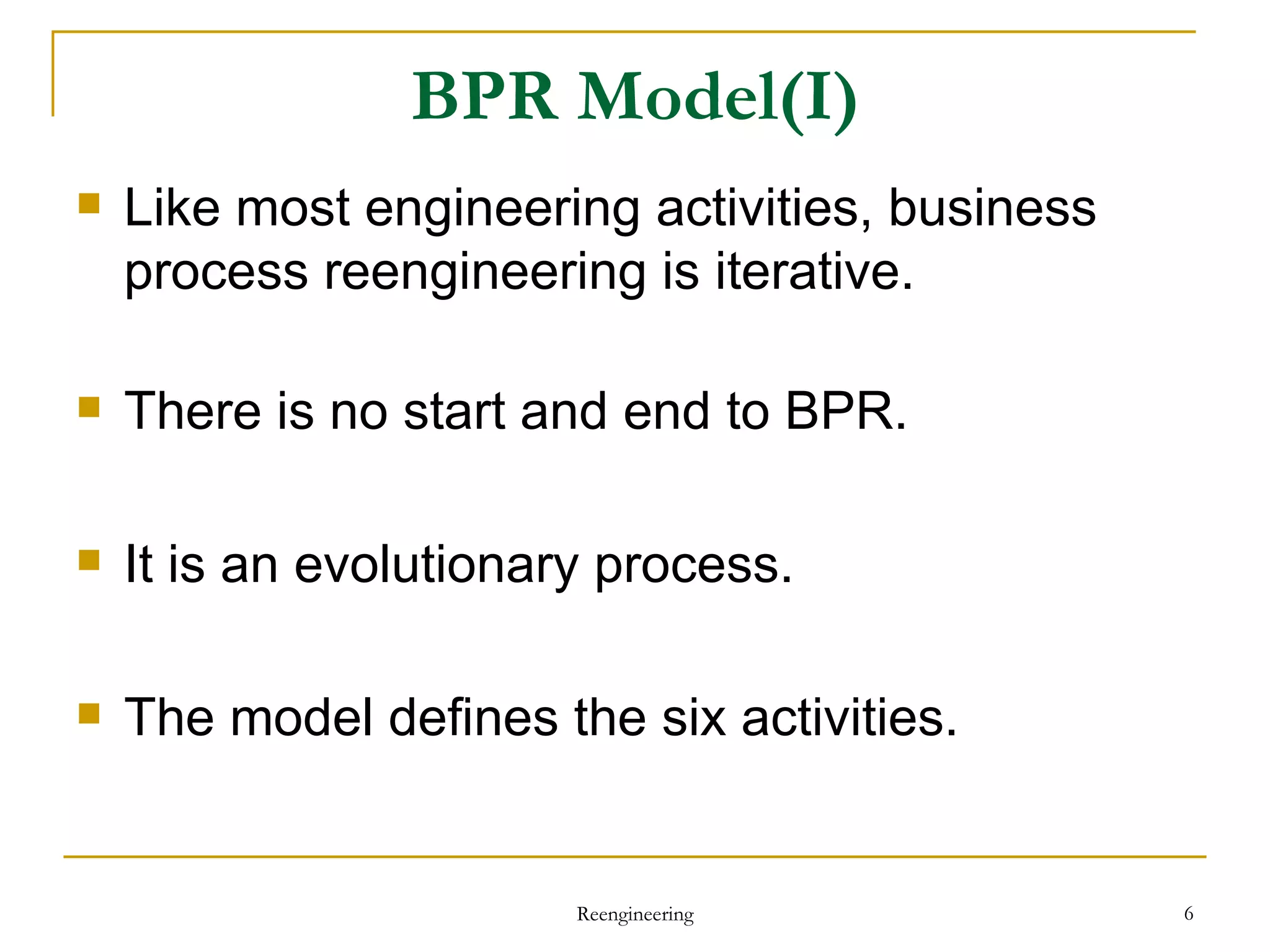 BPR Model(I) Like most engineering activities, business process reengineering is iterative. There is no start and end to BPR. It is an evolutionary process. The model defines the six activities. Reengineering 