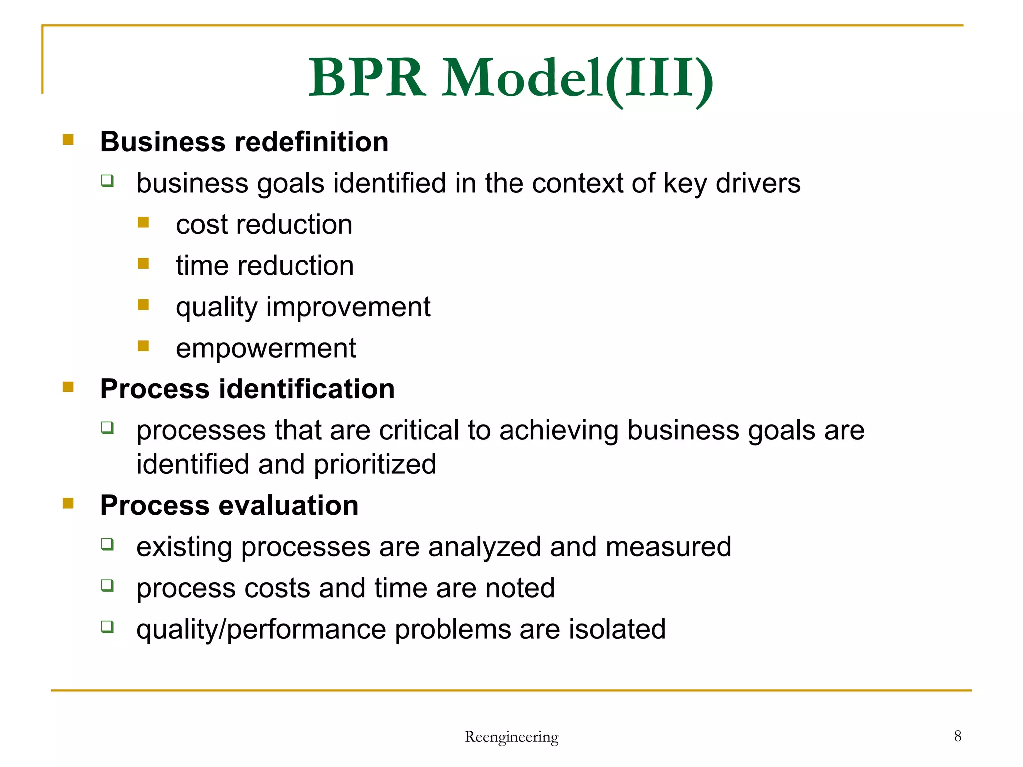 BPR Model(III) Business redefinition business goals identified in the context of key drivers cost reduction time reduction quality improvement empowerment Process identification processes  that are  critical to achieving business goals are identified and prioritized Process evaluation existing processes are analyzed and measured process costs and time are noted quality/performance problems are isolated Reengineering 