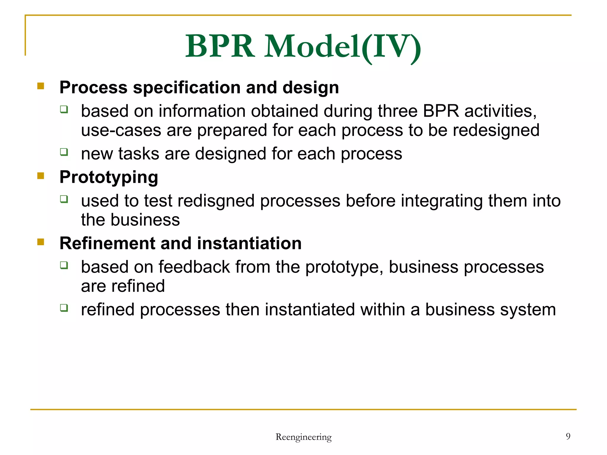 BPR Model(IV) Process specification and design based on information obtained during three BPR activities,  use-cases are prepared for each process to be redesigned new tasks are designed for each process  Prototyping used to test  redisgned  processes before integrating them into the business  Refinement and instantiation based on feedback from the prototype, business processes are refined refined processes then instantiated within a business system Reengineering 