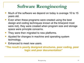 Software Reengineering Much of the software we depend on today is average 10 to 15 years old. Even when these programs were created using the best design and coding techniques known at the time(and most were not), they were created when program size and storage space were principle concerns. They were then migrated to new platforms. Ajusted for changes in machine and operating system technology. Enhanced to meet new users. “ The result is poorly designed structures, poor coding, poor logic and poor documentation” Reengineering 