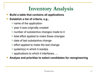 Inventory Analysis Build  a table that contains all applications Establish  a list of criteria, e.g.,  name of the application year it was originally created number of substantive changes made to it total effort applied to make these changes date of last substantive change effort applied to make the last change system(s) in which it resides applications to which it interfaces, ... Analyze  and prioritize to select candidates for reengineering Reengineering 