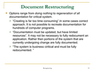 Document Restructuring Options  range from  doing nothing  to  regeneration of all documentation  for critical system . “ Creating is far too time consuming”.In some cases correct approach. It is not possible to recreate documentation for hundreds of computer programs. “ Documentation must be updated, but have limited resources”. It may not be necessary to fully redocument an application. Rather then portions of the system that are currently undergoing change are fully documented.  “ The system is business ciritical and must be fully redocumented. ” Reengineering 