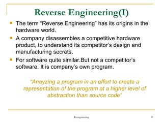 Reverse Engineering (I) The term “Reverse Engineering” has its origins in the hardware world. A company disassembles a competitive hardware product, to understand its competitor’s design and manufacturing secrets. For software quite similar.But not a competitor’s software. It is company’s own program. “ Anayzing a program in an effort to create a representation of the program at a higher level of abstraction than source code” Reengineering 