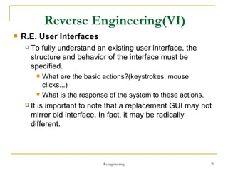 Reverse Engineering (VI) R.E. User Interfaces To fully understand an existing user interface, the structure and behavior of the interface must be specified. What are the basic actions?(keystrokes, mouse clicks...) What is the response of the system to these actions. It is important to note that a replacement GUI may not mirror old interface. In fact, it may be radically different. Reengineering 