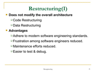 Restructuring (I) Does not   modify the overall  architecture Code Restructuring Data Restructuring Advantages Adhere to modern software engineering standards . Frustration among software engineers reduced . Maintenance efforts reduced . Easier to test & debug . Reengineering 