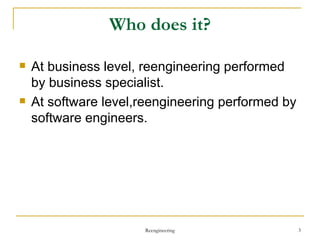 Who does it? At business level, reengineering performed by business specialist. At software level,reengineering performed by software engineers.  Reengineering 