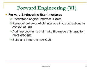 Forward Engineering  User interfaces Understand original interface & data Remodel behavior of old interface into abstractions in context of GUI Add improvements  that make the mode of interaction more efficient. Build  and integrate  new GUI . Forward Engineering  (VI) Reengineering 