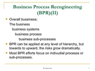 Business Process Reengineering (BPR)(II) Overall bussiness;  The business business systems business process business sub-processes BPR can be applied at any level of hierarchy, but towards to upward, the risks grow dramatically. Most BPR efforts focus on indivudial processs or sub-processes. Reengineering 
