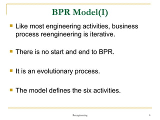BPR Model(I) Like most engineering activities, business process reengineering is iterative. There is no start and end to BPR. It is an evolutionary process. The model defines the six activities. Reengineering 