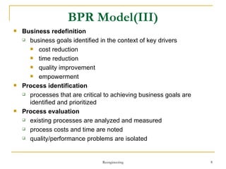 BPR Model(III) Business redefinition business goals identified in the context of key drivers cost reduction time reduction quality improvement empowerment Process identification processes  that are  critical to achieving business goals are identified and prioritized Process evaluation existing processes are analyzed and measured process costs and time are noted quality/performance problems are isolated Reengineering 