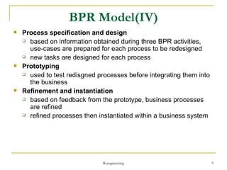 BPR Model(IV) Process specification and design based on information obtained during three BPR activities,  use-cases are prepared for each process to be redesigned new tasks are designed for each process  Prototyping used to test  redisgned  processes before integrating them into the business  Refinement and instantiation based on feedback from the prototype, business processes are refined refined processes then instantiated within a business system Reengineering 