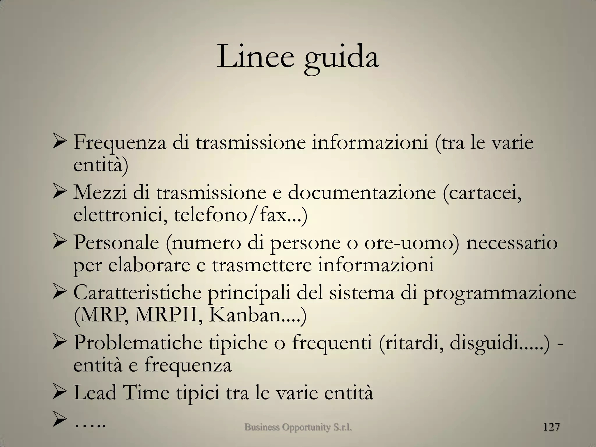 Linee guida
 Frequenza di trasmissione informazioni (tra le varie
entità)
 Mezzi di trasmissione e documentazione (cartacei,
elettronici, telefono/fax...)
 Personale (numero di persone o ore-uomo) necessario
per elaborare e trasmettere informazioni
 Caratteristiche principali del sistema di programmazione
(MRP, MRPII, Kanban....)
 Problematiche tipiche o frequenti (ritardi, disguidi.....) -
entità e frequenza
 Lead Time tipici tra le varie entità
 ….. 127Business Opportunity S.r.l.
 