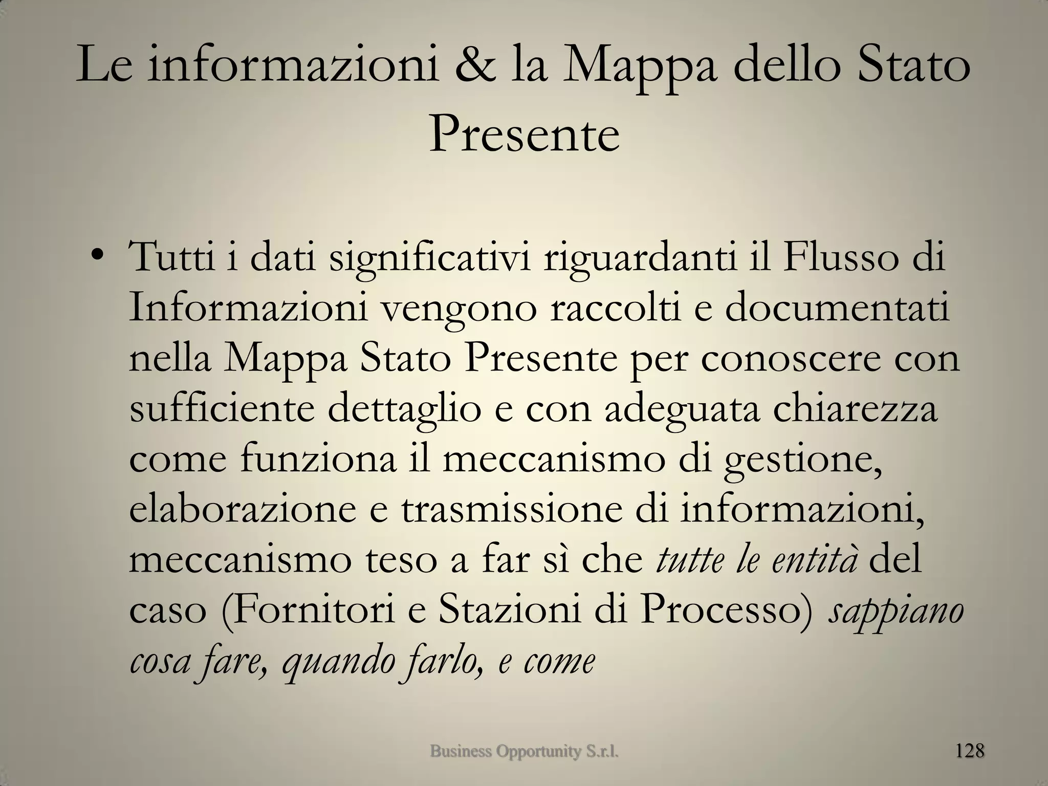 Le informazioni & la Mappa dello Stato
Presente
• Tutti i dati significativi riguardanti il Flusso di
Informazioni vengono raccolti e documentati
nella Mappa Stato Presente per conoscere con
sufficiente dettaglio e con adeguata chiarezza
come funziona il meccanismo di gestione,
elaborazione e trasmissione di informazioni,
meccanismo teso a far sì che tutte le entità del
caso (Fornitori e Stazioni di Processo) sappiano
cosa fare, quando farlo, e come
128Business Opportunity S.r.l.
 
