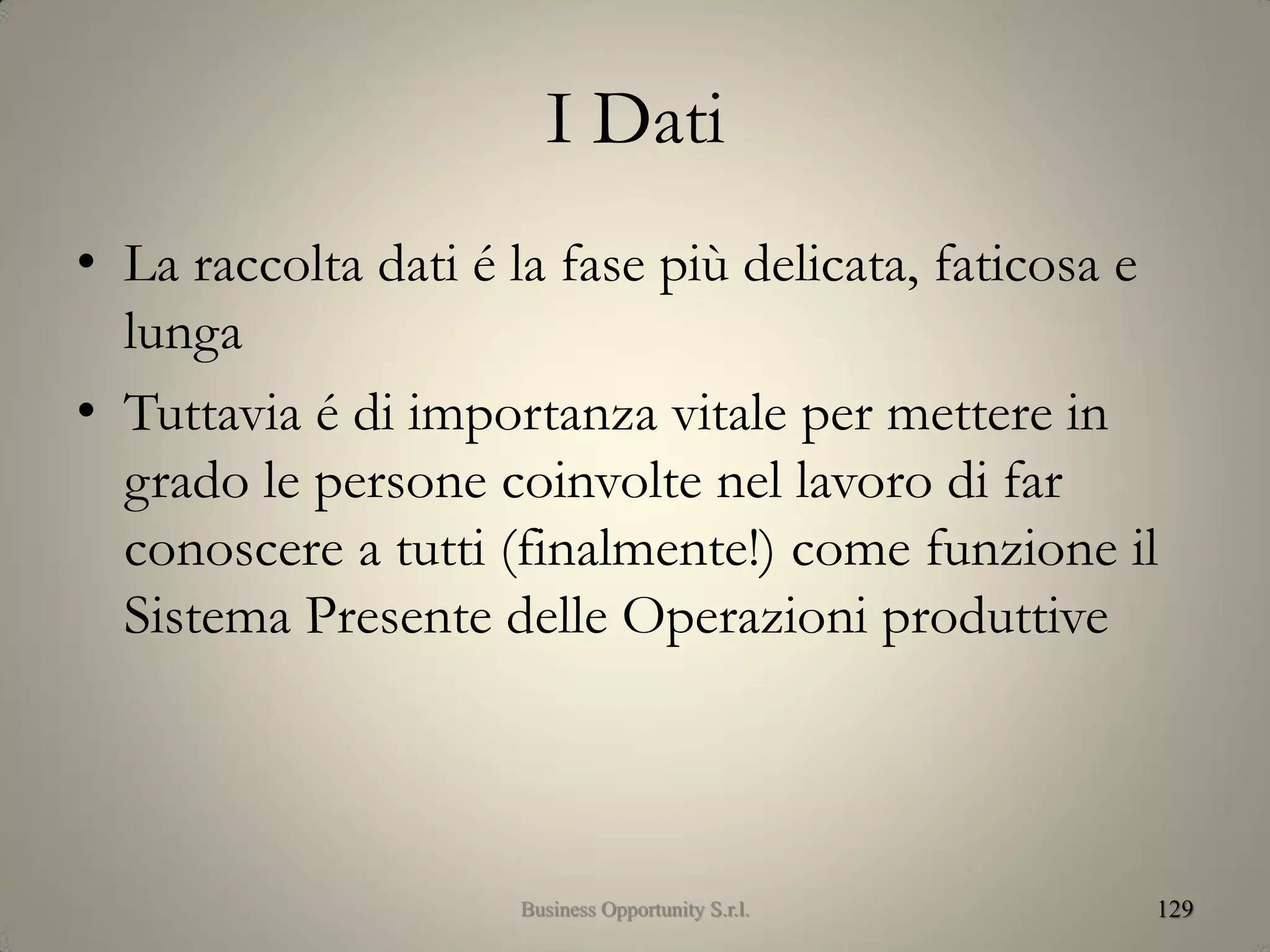 I Dati
• La raccolta dati é la fase più delicata, faticosa e
lunga
• Tuttavia é di importanza vitale per mettere in
grado le persone coinvolte nel lavoro di far
conoscere a tutti (finalmente!) come funzione il
Sistema Presente delle Operazioni produttive
129Business Opportunity S.r.l.
 