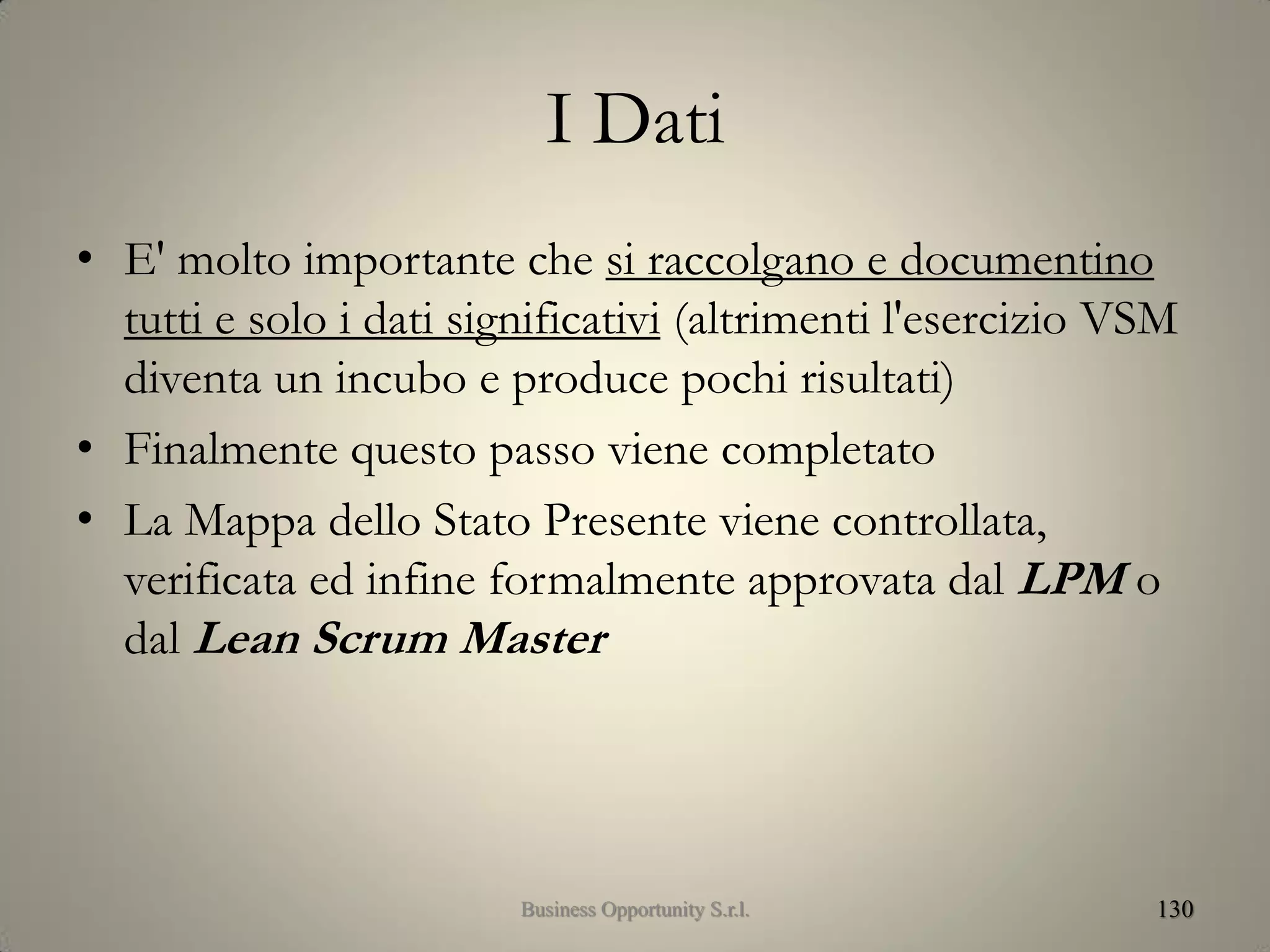 I Dati
• E' molto importante che si raccolgano e documentino
tutti e solo i dati significativi (altrimenti l'esercizio VSM
diventa un incubo e produce pochi risultati)
• Finalmente questo passo viene completato
• La Mappa dello Stato Presente viene controllata,
verificata ed infine formalmente approvata dal LPM o
dal Lean Scrum Master
130Business Opportunity S.r.l.
 