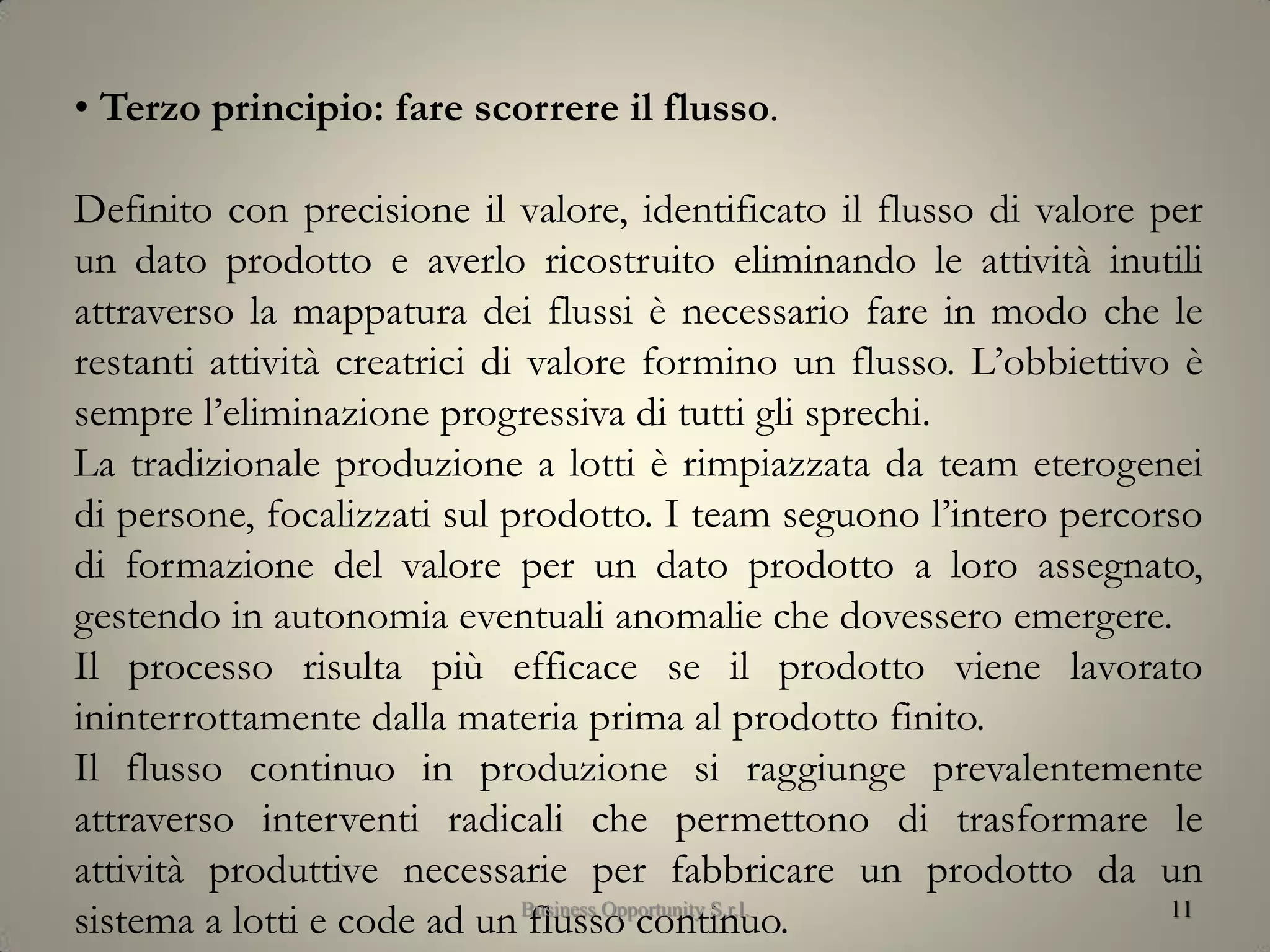 11
• Terzo principio: fare scorrere il flusso.
Definito con precisione il valore, identificato il flusso di valore per
un dato prodotto e averlo ricostruito eliminando le attività inutili
attraverso la mappatura dei flussi è necessario fare in modo che le
restanti attività creatrici di valore formino un flusso. L’obbiettivo è
sempre l’eliminazione progressiva di tutti gli sprechi.
La tradizionale produzione a lotti è rimpiazzata da team eterogenei
di persone, focalizzati sul prodotto. I team seguono l’intero percorso
di formazione del valore per un dato prodotto a loro assegnato,
gestendo in autonomia eventuali anomalie che dovessero emergere.
Il processo risulta più efficace se il prodotto viene lavorato
ininterrottamente dalla materia prima al prodotto finito.
Il flusso continuo in produzione si raggiunge prevalentemente
attraverso interventi radicali che permettono di trasformare le
attività produttive necessarie per fabbricare un prodotto da un
sistema a lotti e code ad un flusso continuo.Business Opportunity S.r.l.
 