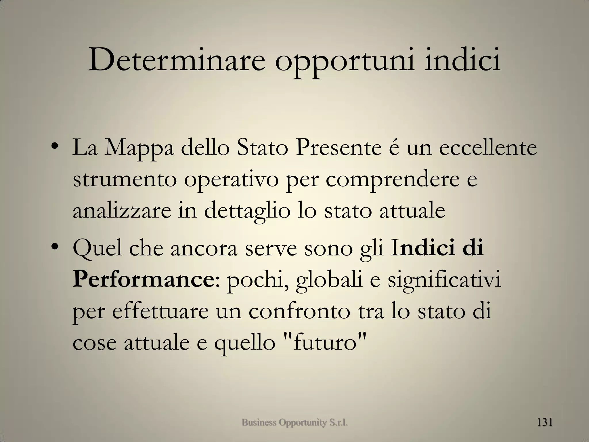 Determinare opportuni indici
• La Mappa dello Stato Presente é un eccellente
strumento operativo per comprendere e
analizzare in dettaglio lo stato attuale
• Quel che ancora serve sono gli Indici di
Performance: pochi, globali e significativi
per effettuare un confronto tra lo stato di
cose attuale e quello "futuro"
131Business Opportunity S.r.l.
 