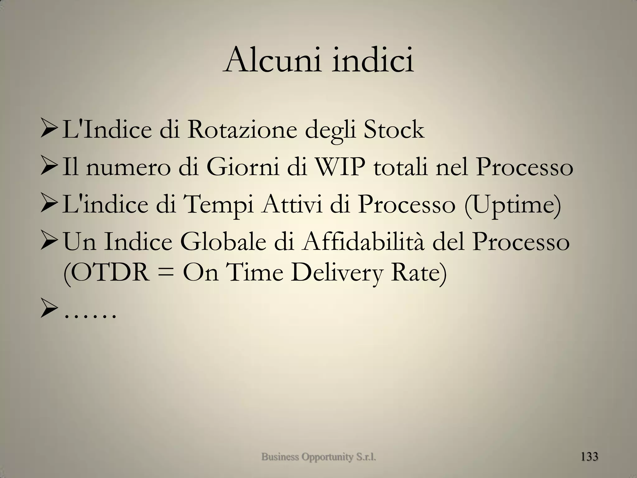 Alcuni indici
L'Indice di Rotazione degli Stock
Il numero di Giorni di WIP totali nel Processo
L'indice di Tempi Attivi di Processo (Uptime)
Un Indice Globale di Affidabilità del Processo
(OTDR = On Time Delivery Rate)
……
133Business Opportunity S.r.l.
 