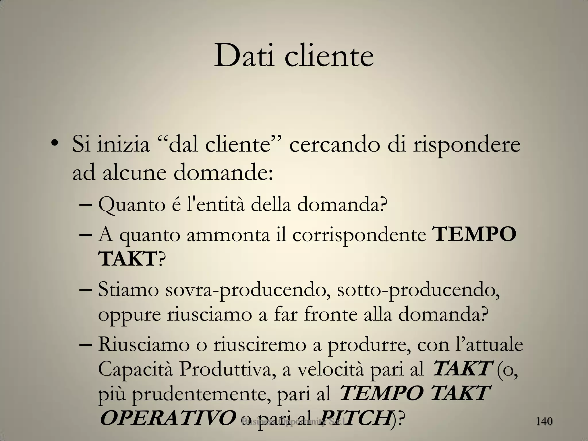 Dati cliente
• Si inizia “dal cliente” cercando di rispondere
ad alcune domande:
– Quanto é l'entità della domanda?
– A quanto ammonta il corrispondente TEMPO
TAKT?
– Stiamo sovra-producendo, sotto-producendo,
oppure riusciamo a far fronte alla domanda?
– Riusciamo o riusciremo a produrre, con l’attuale
Capacità Produttiva, a velocità pari al TAKT (o,
più prudentemente, pari al TEMPO TAKT
OPERATIVO o pari al PITCH)? 140Business Opportunity S.r.l.
 
