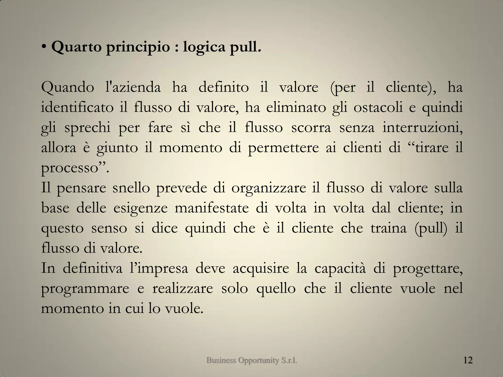 12
• Quarto principio : logica pull.
Quando l'azienda ha definito il valore (per il cliente), ha
identificato il flusso di valore, ha eliminato gli ostacoli e quindi
gli sprechi per fare sì che il flusso scorra senza interruzioni,
allora è giunto il momento di permettere ai clienti di “tirare il
processo”.
Il pensare snello prevede di organizzare il flusso di valore sulla
base delle esigenze manifestate di volta in volta dal cliente; in
questo senso si dice quindi che è il cliente che traina (pull) il
flusso di valore.
In definitiva l’impresa deve acquisire la capacità di progettare,
programmare e realizzare solo quello che il cliente vuole nel
momento in cui lo vuole.
Business Opportunity S.r.l.
 