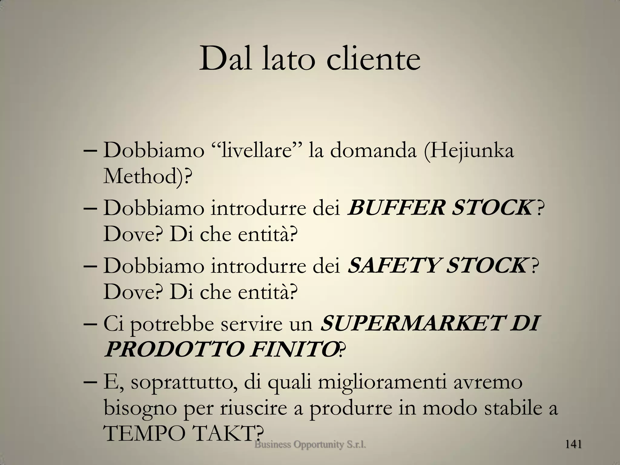 Dal lato cliente
– Dobbiamo “livellare” la domanda (Hejiunka
Method)?
– Dobbiamo introdurre dei BUFFER STOCK ?
Dove? Di che entità?
– Dobbiamo introdurre dei SAFETY STOCK ?
Dove? Di che entità?
– Ci potrebbe servire un SUPERMARKET DI
PRODOTTO FINITO?
– E, soprattutto, di quali miglioramenti avremo
bisogno per riuscire a produrre in modo stabile a
TEMPO TAKT? 141Business Opportunity S.r.l.
 