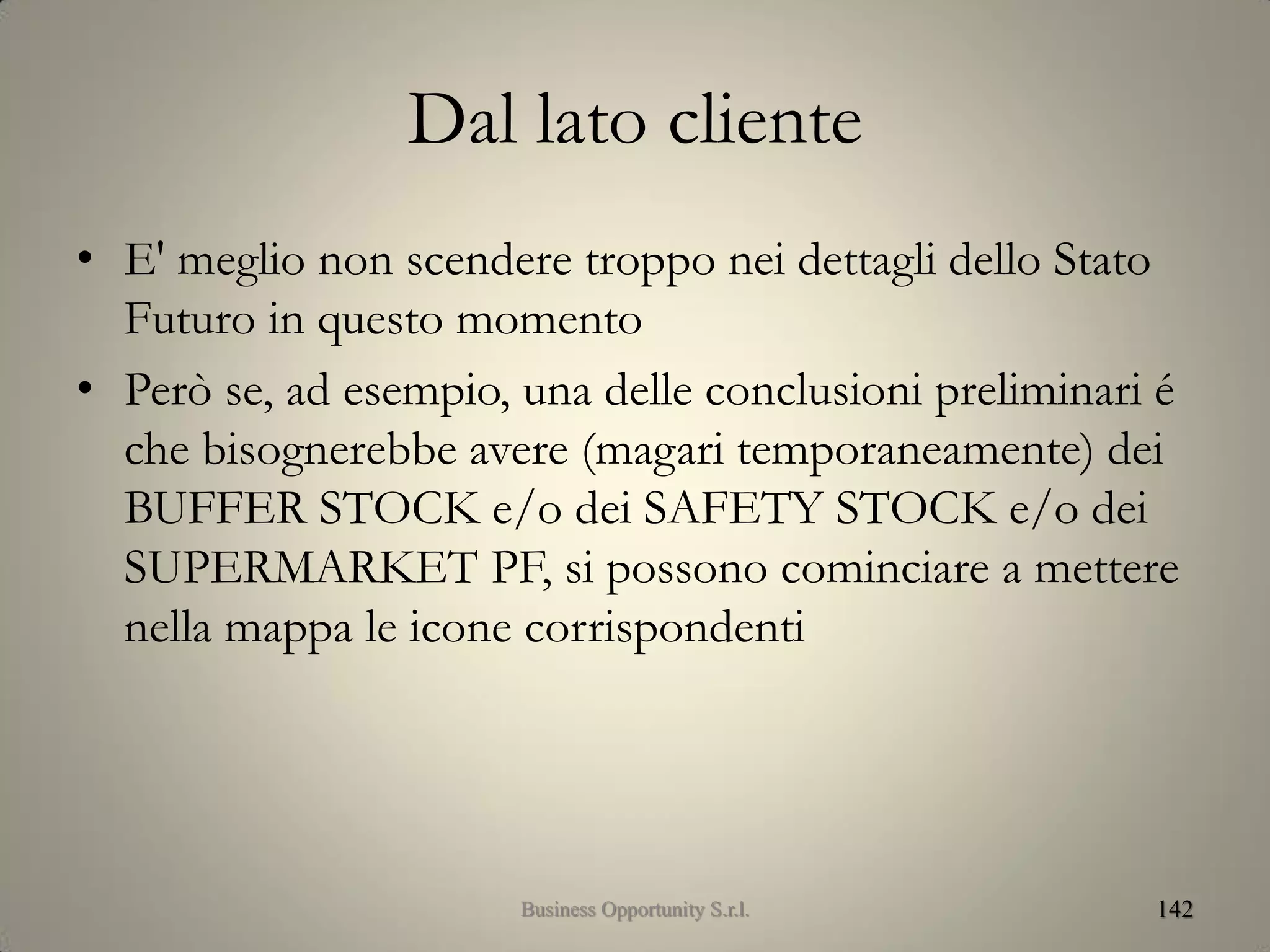 Dal lato cliente
• E' meglio non scendere troppo nei dettagli dello Stato
Futuro in questo momento
• Però se, ad esempio, una delle conclusioni preliminari é
che bisognerebbe avere (magari temporaneamente) dei
BUFFER STOCK e/o dei SAFETY STOCK e/o dei
SUPERMARKET PF, si possono cominciare a mettere
nella mappa le icone corrispondenti
142Business Opportunity S.r.l.
 