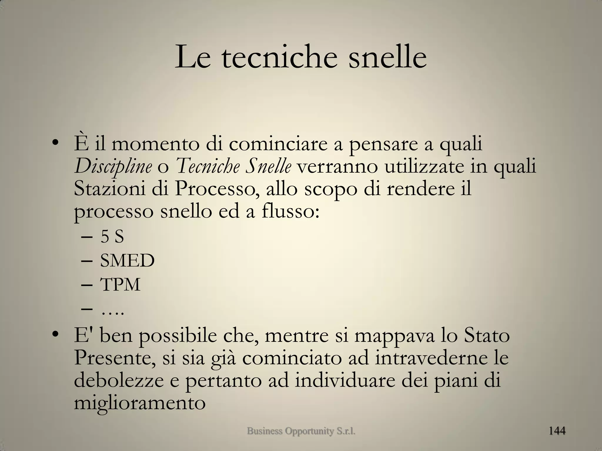 Le tecniche snelle
• È il momento di cominciare a pensare a quali
Discipline o Tecniche Snelle verranno utilizzate in quali
Stazioni di Processo, allo scopo di rendere il
processo snello ed a flusso:
– 5 S
– SMED
– TPM
– ….
• E' ben possibile che, mentre si mappava lo Stato
Presente, si sia già cominciato ad intravederne le
debolezze e pertanto ad individuare dei piani di
miglioramento
144Business Opportunity S.r.l.
 