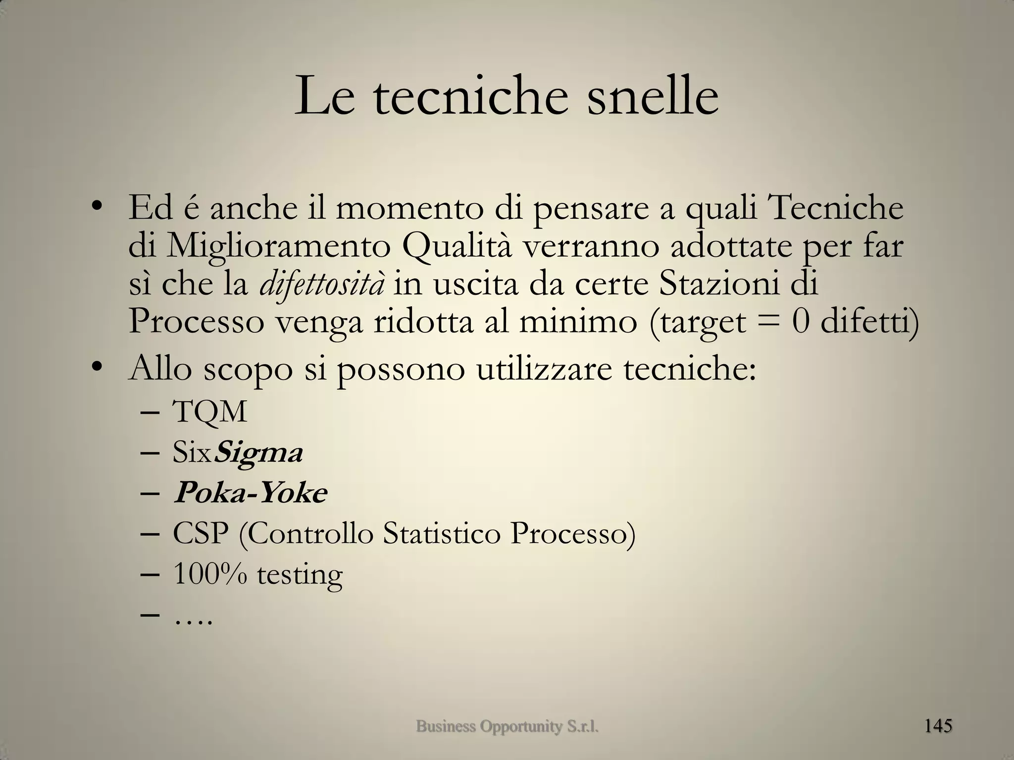 Le tecniche snelle
• Ed é anche il momento di pensare a quali Tecniche
di Miglioramento Qualità verranno adottate per far
sì che la difettosità in uscita da certe Stazioni di
Processo venga ridotta al minimo (target = 0 difetti)
• Allo scopo si possono utilizzare tecniche:
– TQM
– SixSigma
– Poka-Yoke
– CSP (Controllo Statistico Processo)
– 100% testing
– ….
145Business Opportunity S.r.l.
 