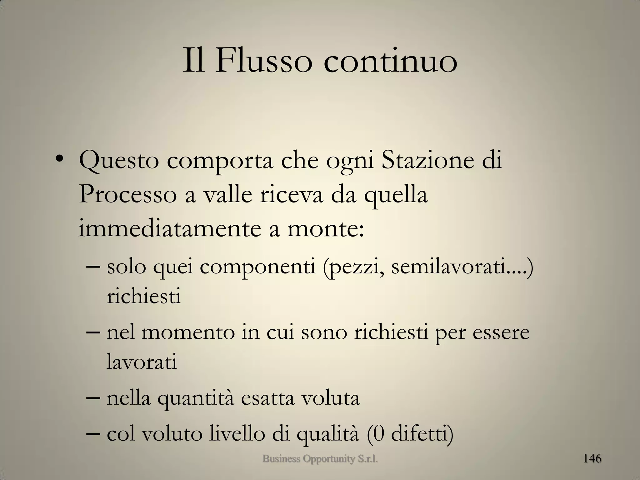 Il Flusso continuo
• Questo comporta che ogni Stazione di
Processo a valle riceva da quella
immediatamente a monte:
– solo quei componenti (pezzi, semilavorati....)
richiesti
– nel momento in cui sono richiesti per essere
lavorati
– nella quantità esatta voluta
– col voluto livello di qualità (0 difetti)
146Business Opportunity S.r.l.
 