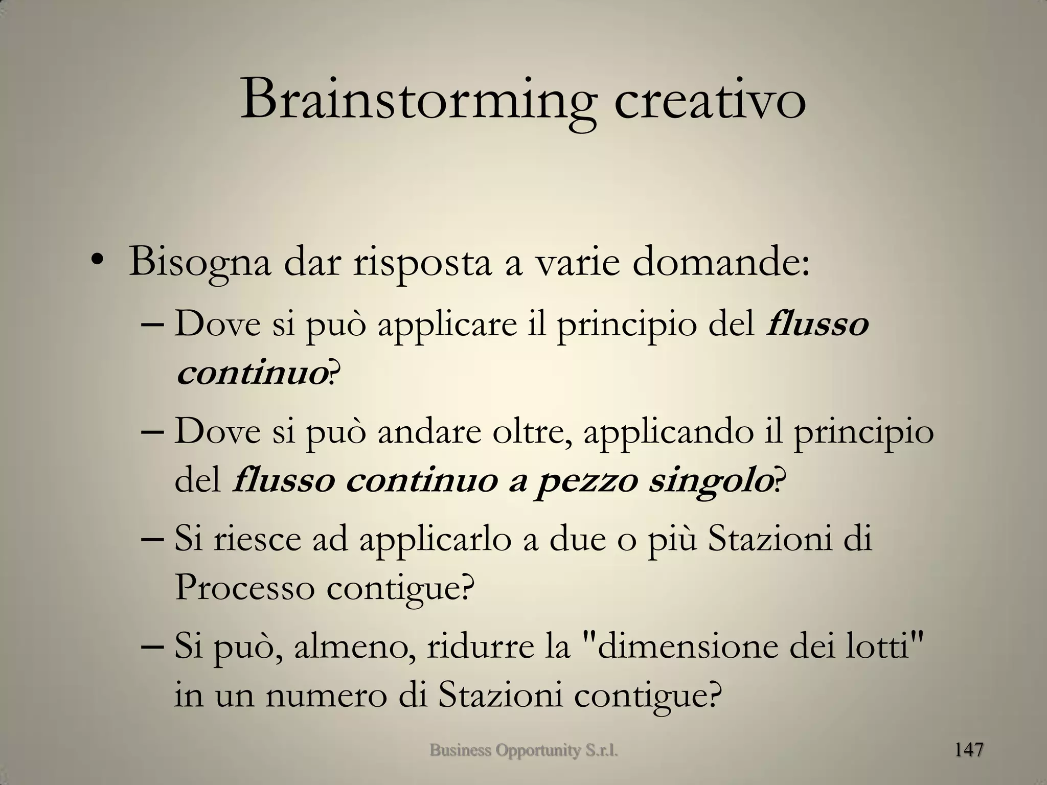Brainstorming creativo
• Bisogna dar risposta a varie domande:
– Dove si può applicare il principio del flusso
continuo?
– Dove si può andare oltre, applicando il principio
del flusso continuo a pezzo singolo?
– Si riesce ad applicarlo a due o più Stazioni di
Processo contigue?
– Si può, almeno, ridurre la "dimensione dei lotti"
in un numero di Stazioni contigue?
147Business Opportunity S.r.l.
 